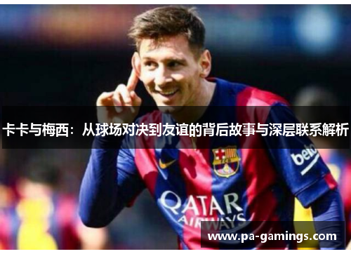 卡卡与梅西：从球场对决到友谊的背后故事与深层联系解析
