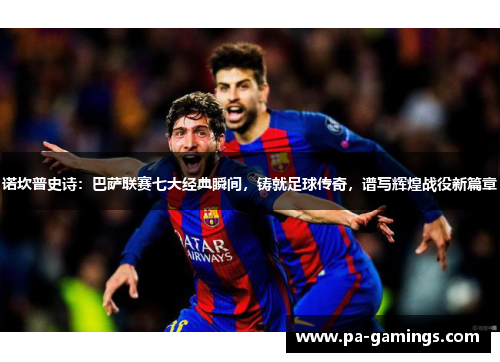 诺坎普史诗：巴萨联赛七大经典瞬间，铸就足球传奇，谱写辉煌战役新篇章
