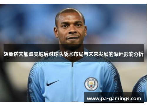 胡桑诺夫加盟曼城后对球队战术布局与未来发展的深远影响分析