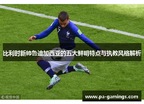比利时新帅鲁迪加西亚的五大鲜明特点与执教风格解析