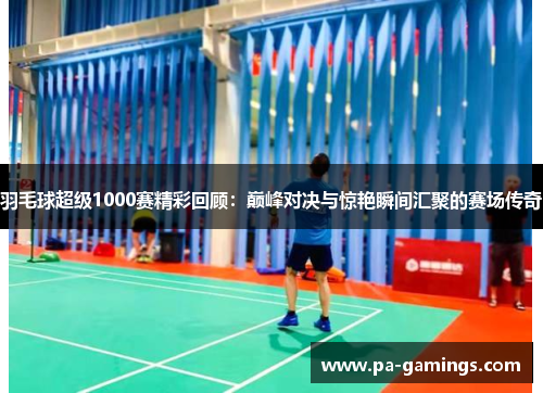 羽毛球超级1000赛精彩回顾：巅峰对决与惊艳瞬间汇聚的赛场传奇
