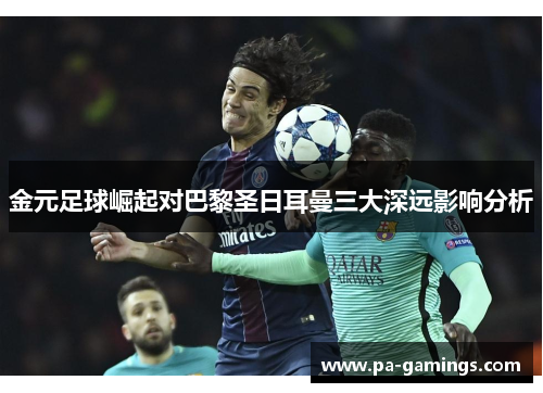 金元足球崛起对巴黎圣日耳曼三大深远影响分析 金元足球崛起对巴黎圣日耳曼三大深远影响分析