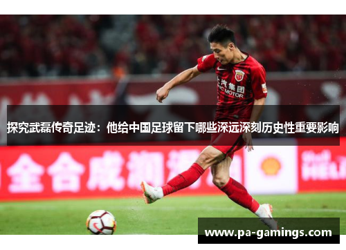 探究武磊传奇足迹：他给中国足球留下哪些深远深刻历史性重要影响