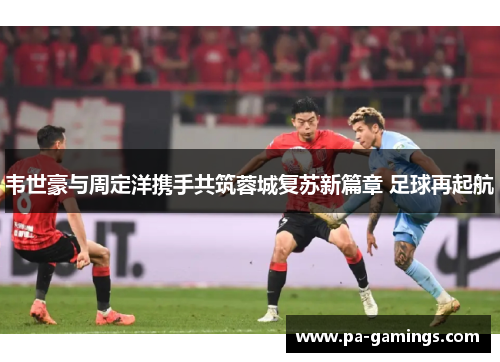 韦世豪与周定洋携手共筑蓉城复苏新篇章 足球再起航