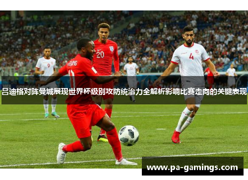 吕迪格对阵曼城展现世界杯级别攻防统治力全解析影响比赛走向的关键表现