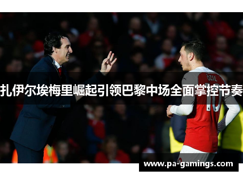 扎伊尔埃梅里崛起引领巴黎中场全面掌控节奏